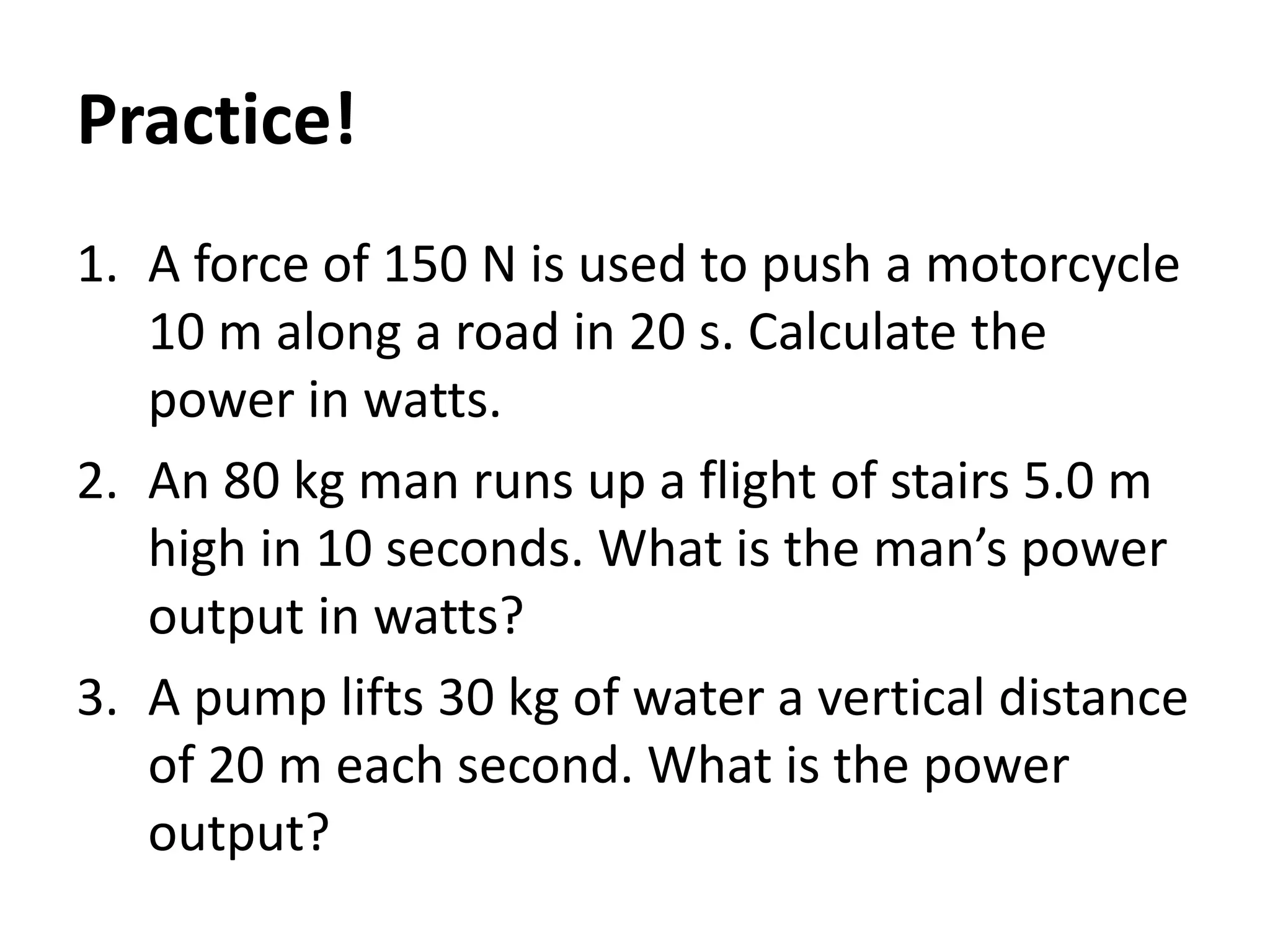 1. A force of 150 N is used to push a motorcycle
10 m along a road in 20 s. Calculate the
power in watts.
2. An 80 kg man runs up a flight of stairs 5.0 m
high in 10 seconds. What is the man’s power
output in watts?
3. A pump lifts 30 kg of water a vertical distance
of 20 m each second. What is the power
output?
Practice!
 