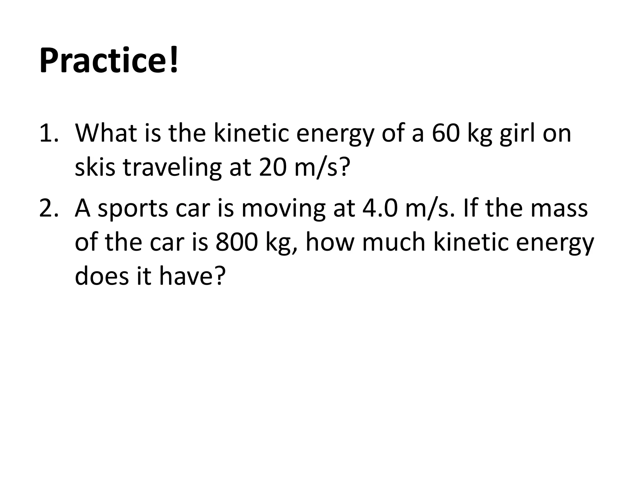 Practice!
1. What is the kinetic energy of a 60 kg girl on
skis traveling at 20 m/s?
2. A sports car is moving at 4.0 m/s. If the mass
of the car is 800 kg, how much kinetic energy
does it have?
 