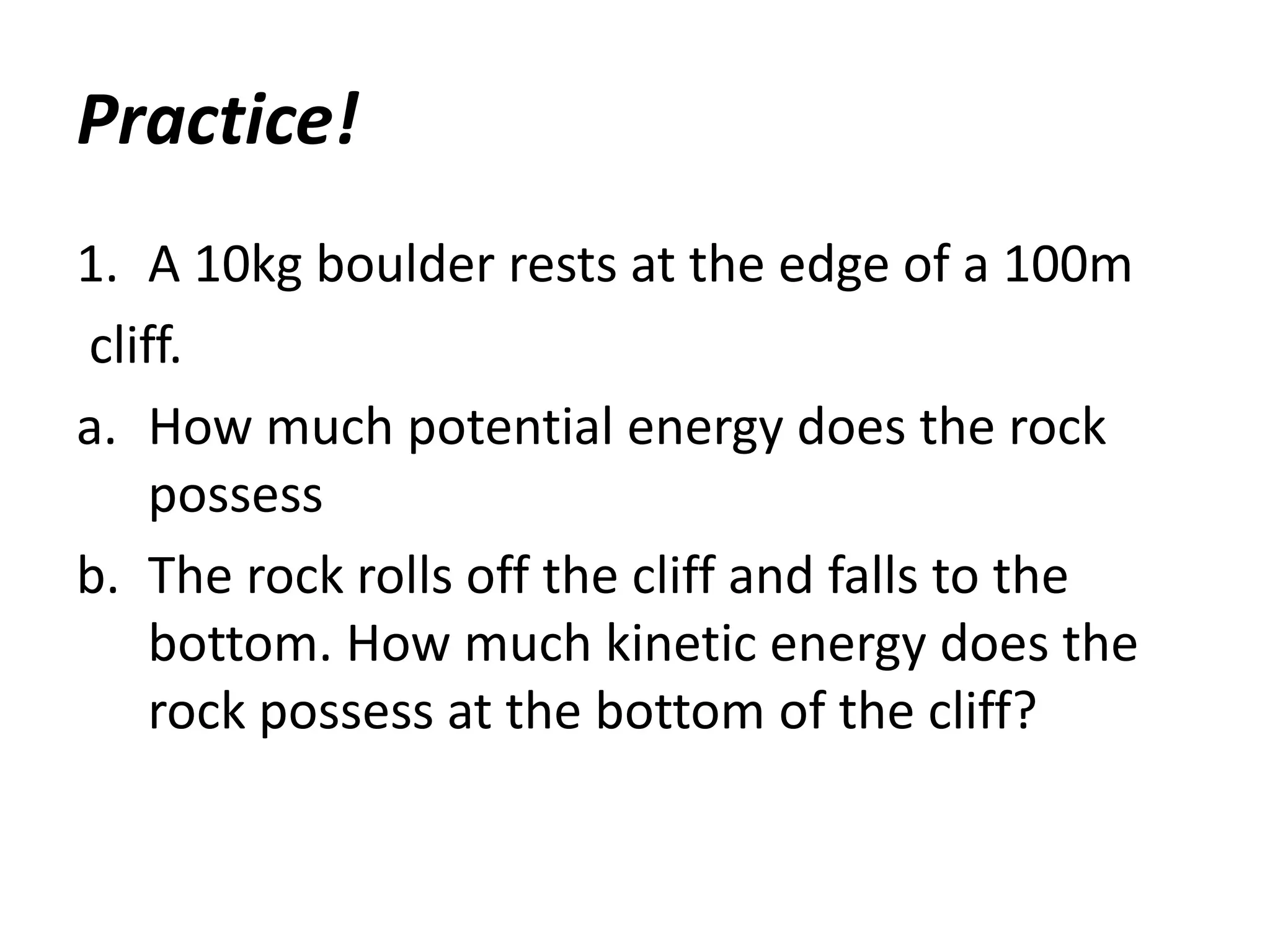 Practice!
1. A 10kg boulder rests at the edge of a 100m
cliff.
a. How much potential energy does the rock
possess
b. The rock rolls off the cliff and falls to the
bottom. How much kinetic energy does the
rock possess at the bottom of the cliff?
 
