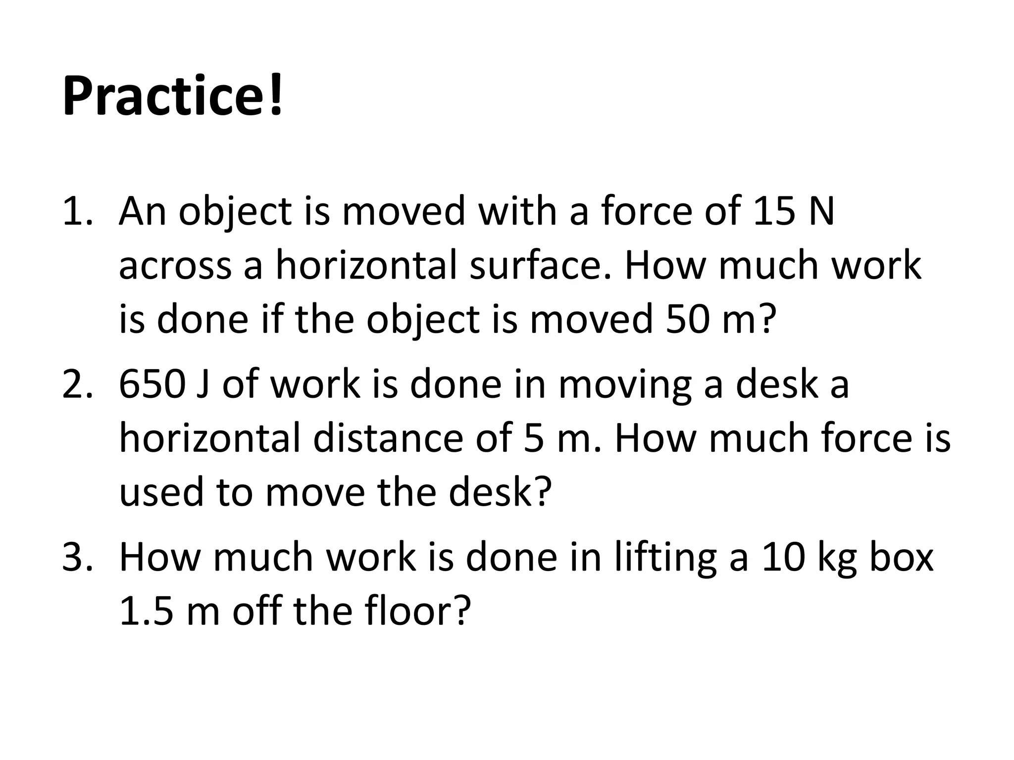 Practice!
1. An object is moved with a force of 15 N
across a horizontal surface. How much work
is done if the object is moved 50 m?
2. 650 J of work is done in moving a desk a
horizontal distance of 5 m. How much force is
used to move the desk?
3. How much work is done in lifting a 10 kg box
1.5 m off the floor?
 