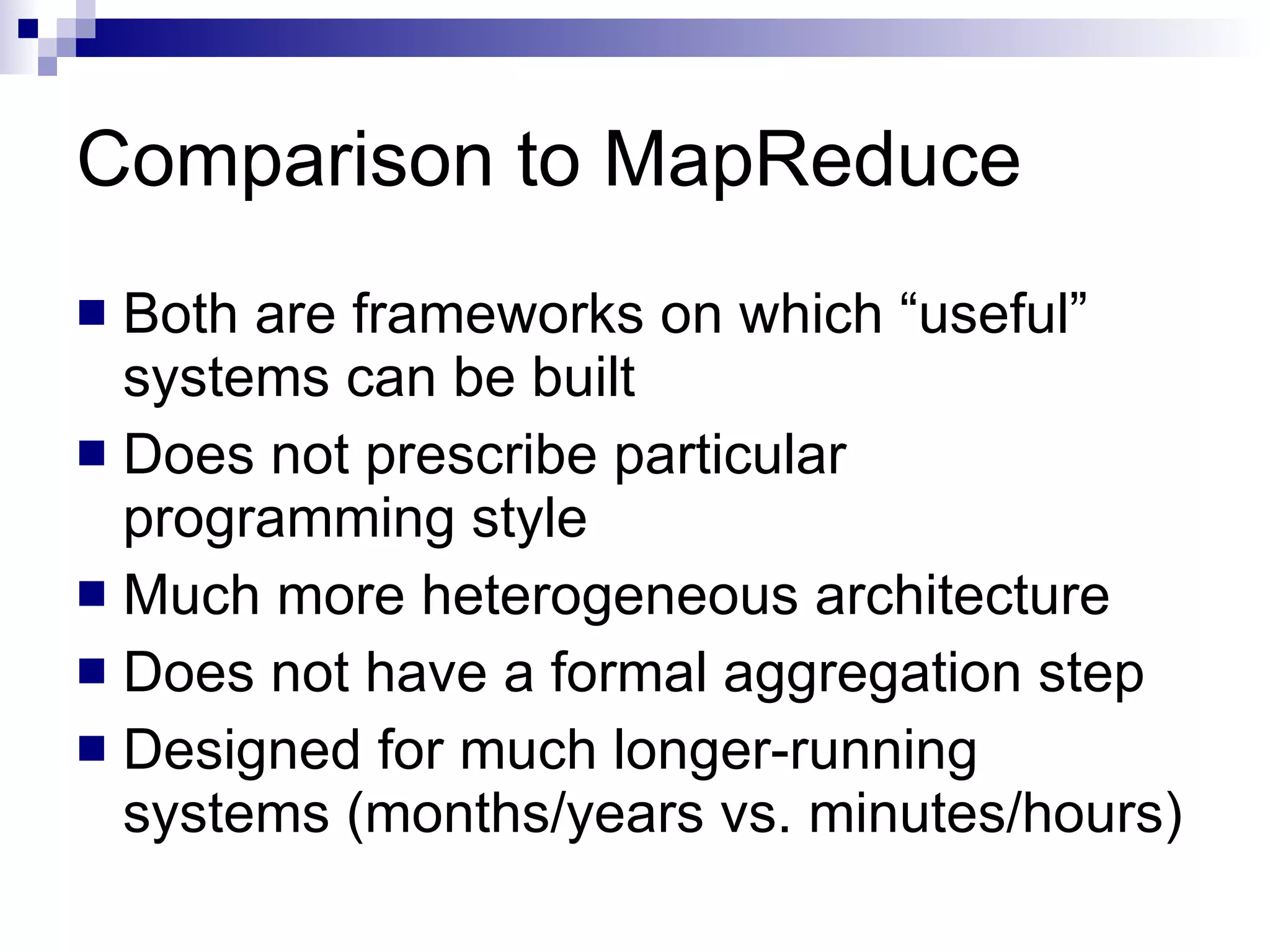 Comparison to MapReduce Both are frameworks on which “useful” systems can be built Does not prescribe particular programming style Much more heterogeneous architecture Does not have a formal aggregation step Designed for much longer-running systems (months/years vs. minutes/hours) 