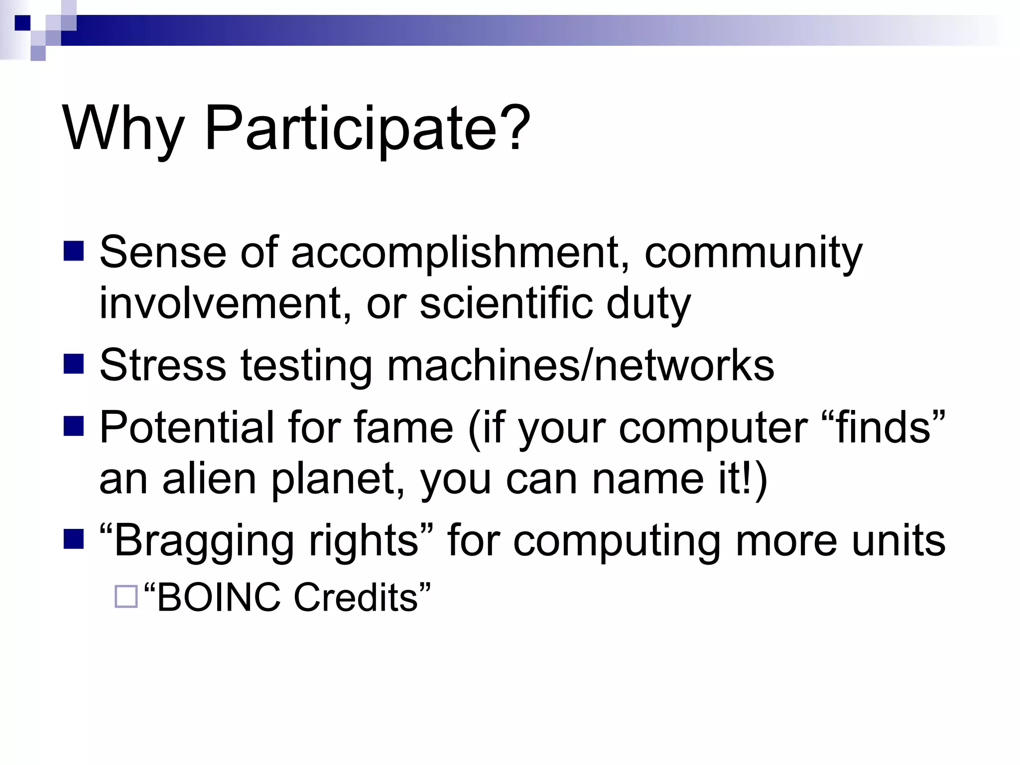Why Participate? Sense of accomplishment, community involvement, or scientific duty Stress testing machines/networks Potential for fame (if your computer “finds” an alien planet, you can name it!) “ Bragging rights” for computing more units “ BOINC Credits” 