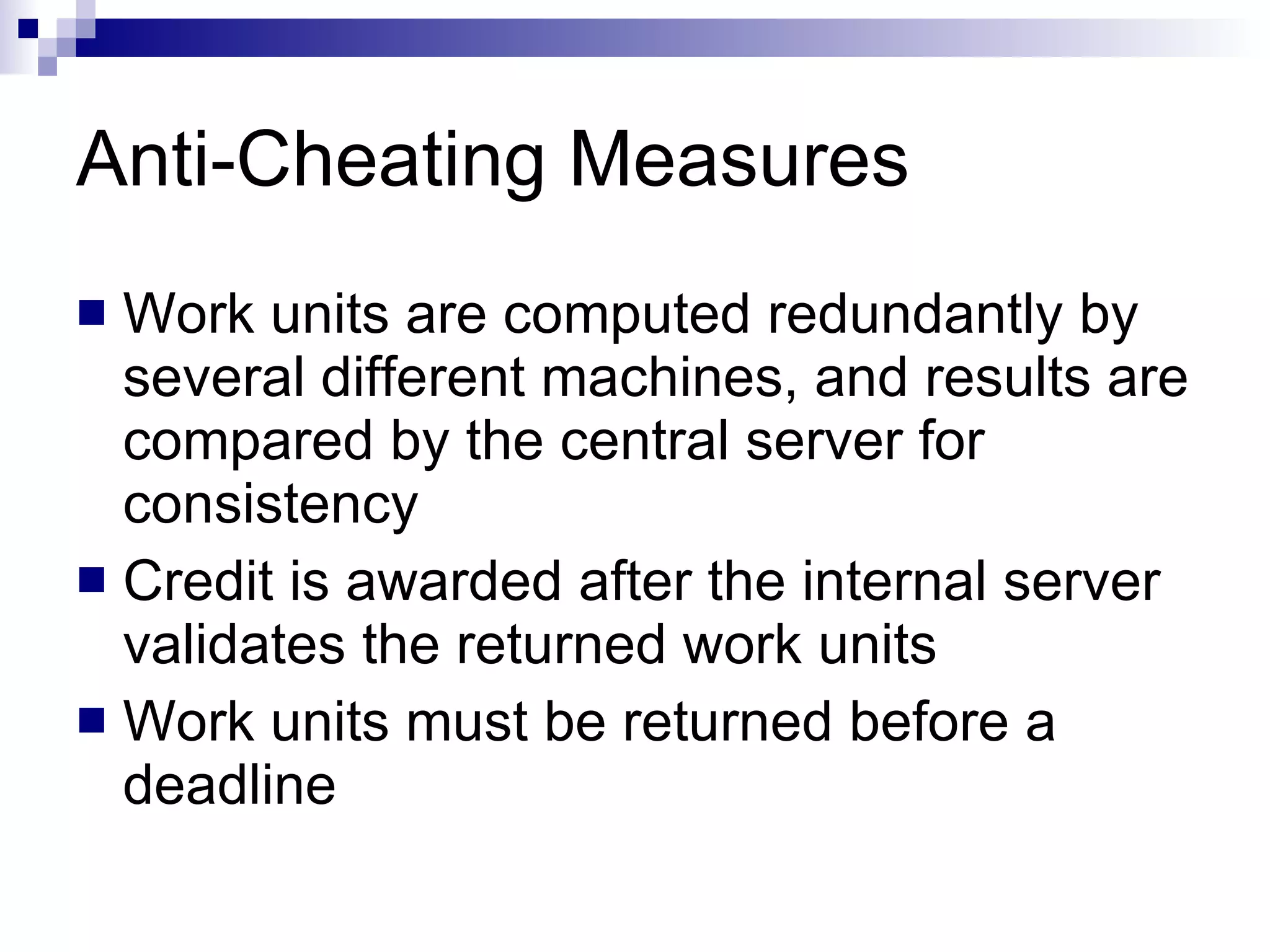 Anti-Cheating Measures Work units are computed redundantly by several different machines, and results are compared by the central server for consistency Credit is awarded after the internal server validates the returned work units Work units must be returned before a deadline 