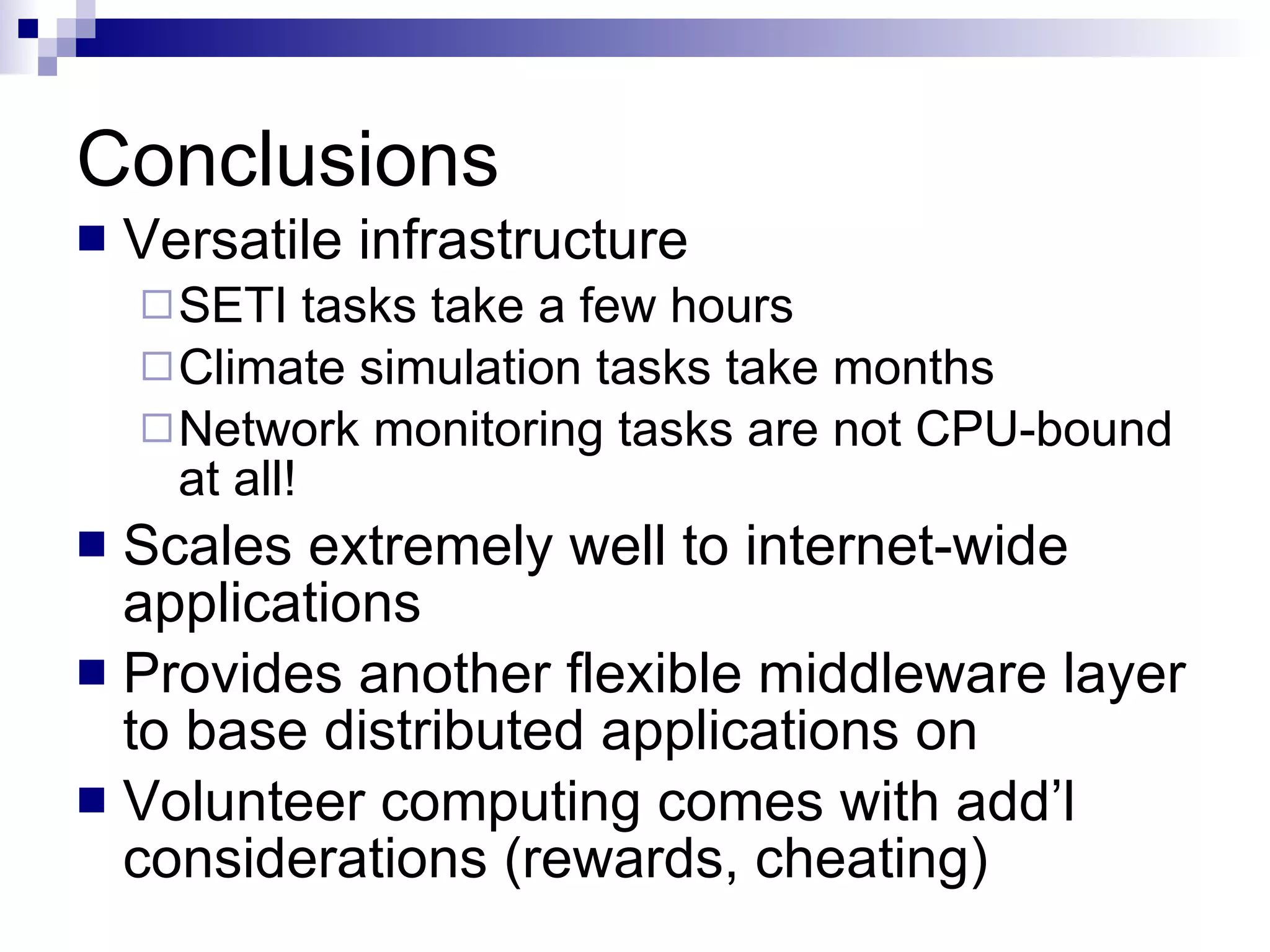 Conclusions Versatile infrastructure SETI tasks take a few hours Climate simulation tasks take months Network monitoring tasks are not CPU-bound at all! Scales extremely well to internet-wide applications Provides another flexible middleware layer to base distributed applications on Volunteer computing comes with add’l considerations (rewards, cheating) 