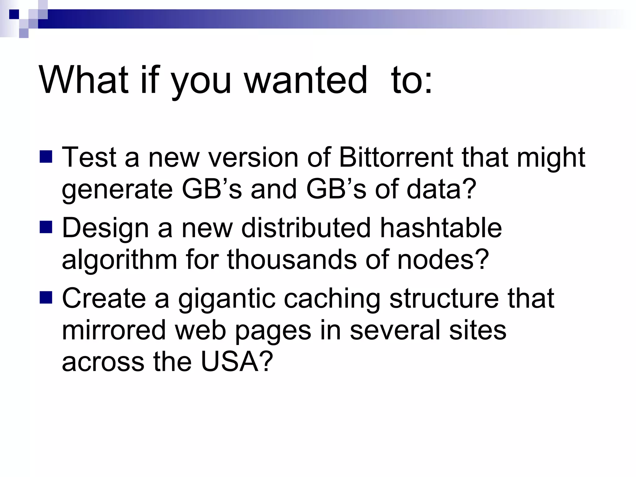 What if you wanted  to: Test a new version of Bittorrent that might generate GB’s and GB’s of data? Design a new distributed hashtable algorithm for thousands of nodes? Create a gigantic caching structure that mirrored web pages in several sites across the USA? 