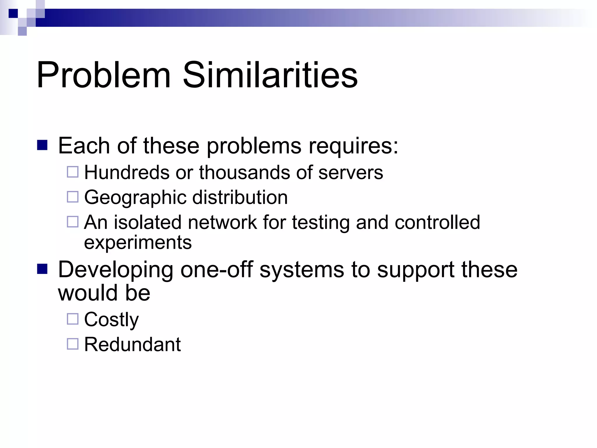 Problem Similarities Each of these problems requires: Hundreds or thousands of servers Geographic distribution An isolated network for testing and controlled experiments Developing one-off systems to support these would be  Costly Redundant 