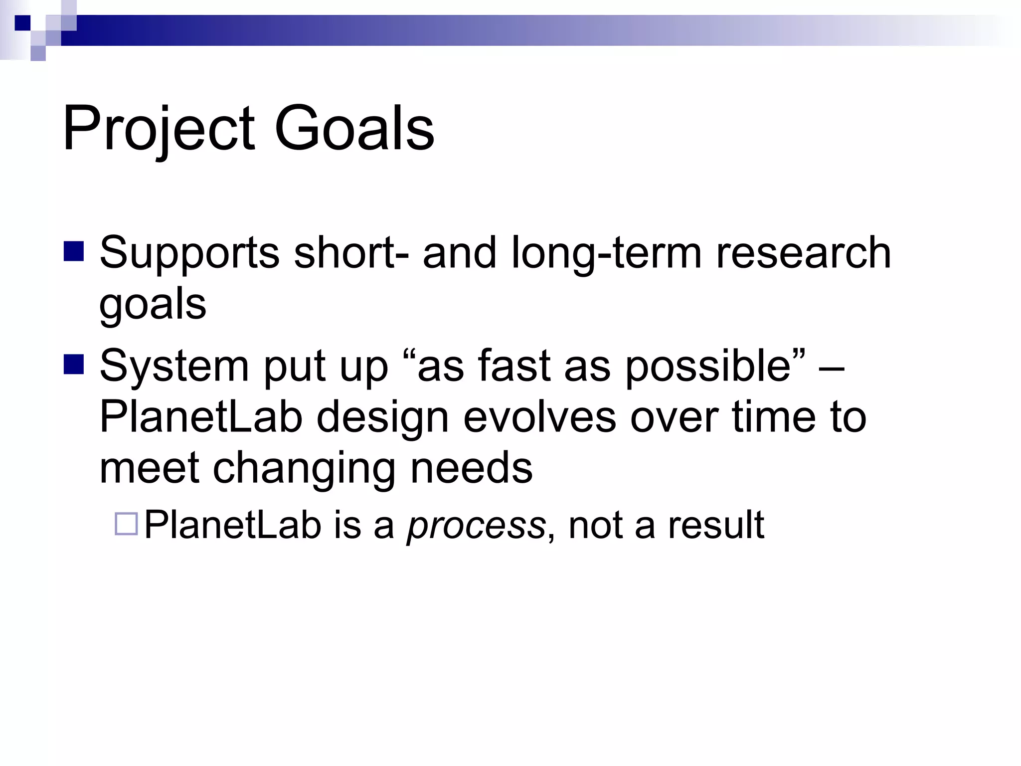 Project Goals Supports short- and long-term research goals System put up “as fast as possible” – PlanetLab design evolves over time to meet changing needs  PlanetLab is a  process , not a result 