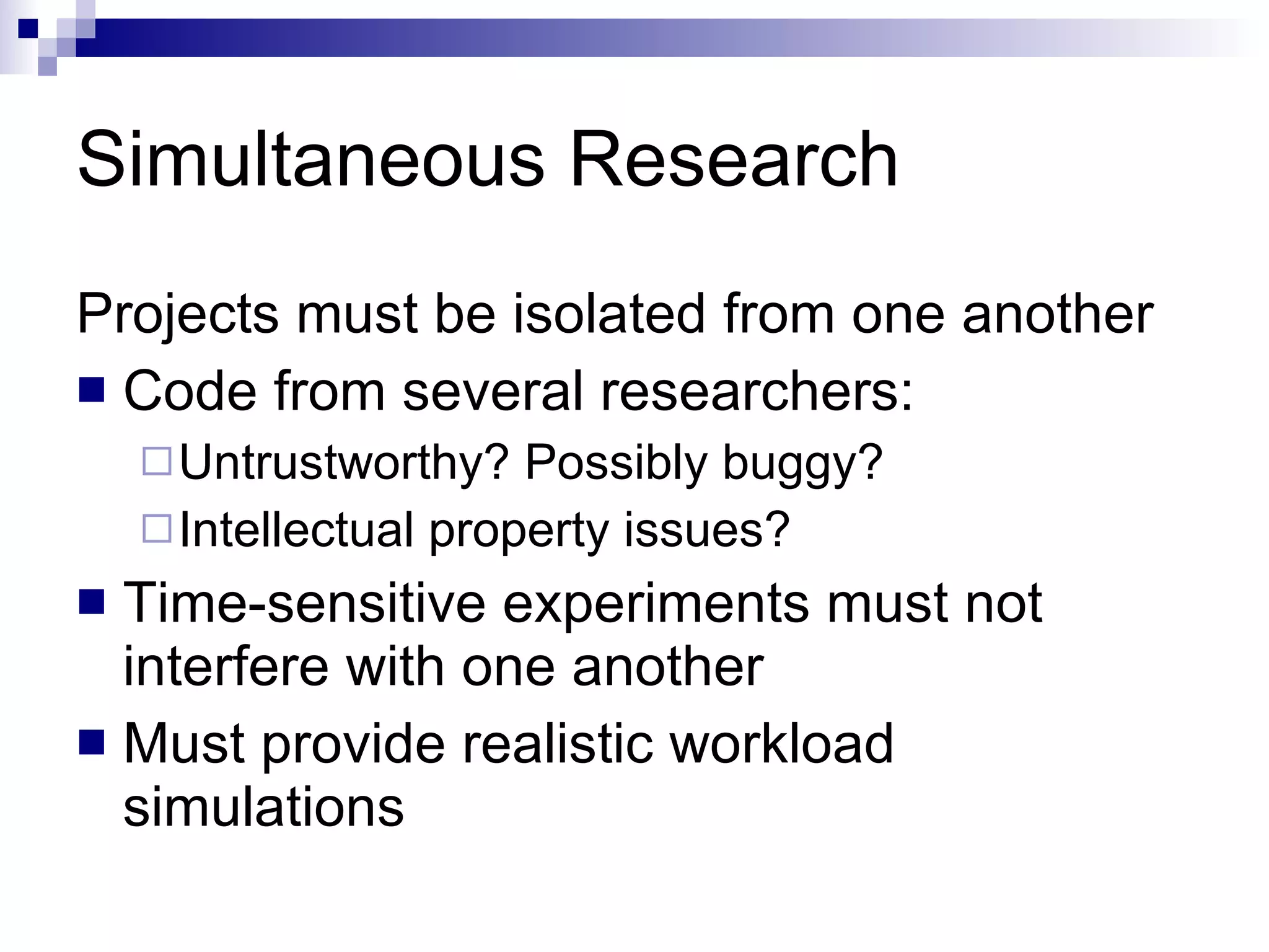 Simultaneous Research Projects must be isolated from one another Code from several researchers: Untrustworthy? Possibly buggy?  Intellectual property issues? Time-sensitive experiments must not interfere with one another Must provide realistic workload simulations 