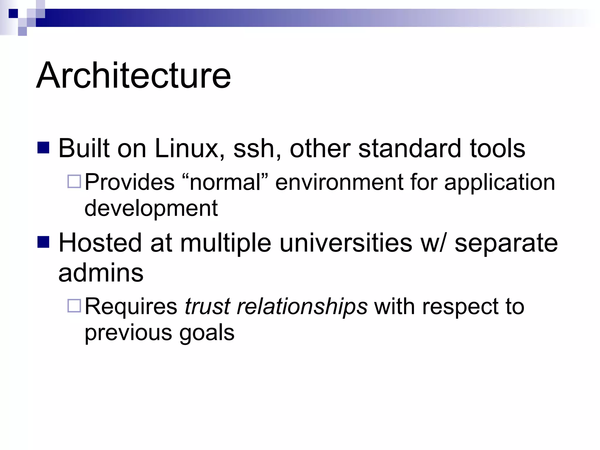 Architecture Built on Linux, ssh, other standard tools Provides “normal” environment for application development Hosted at multiple universities w/ separate admins Requires  trust relationships  with respect to previous goals 