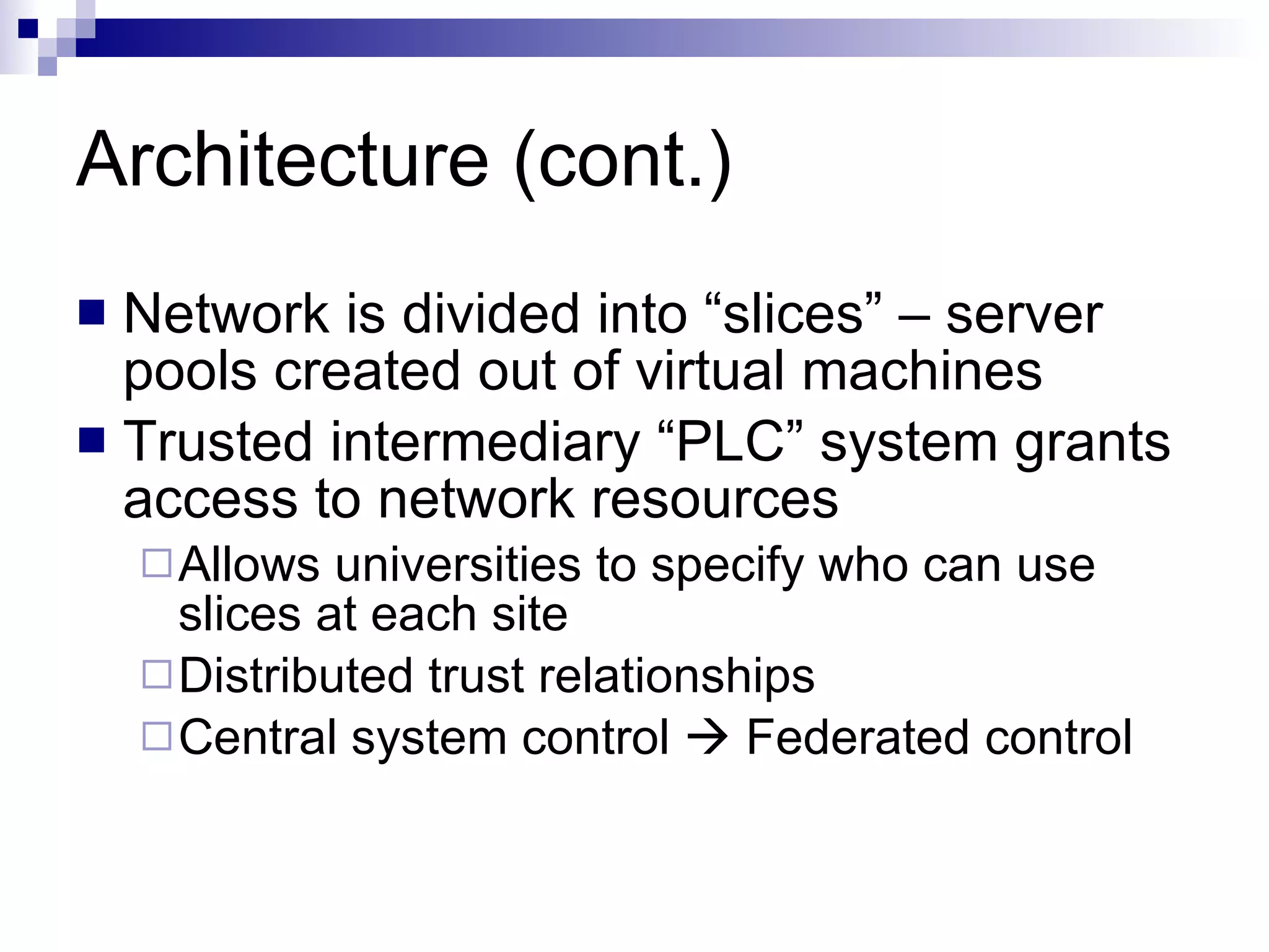 Architecture (cont.) Network is divided into “slices” – server pools created out of virtual machines Trusted intermediary “PLC” system grants access to network resources Allows universities to specify who can use slices at each site Distributed trust relationships  Central system control    Federated control 