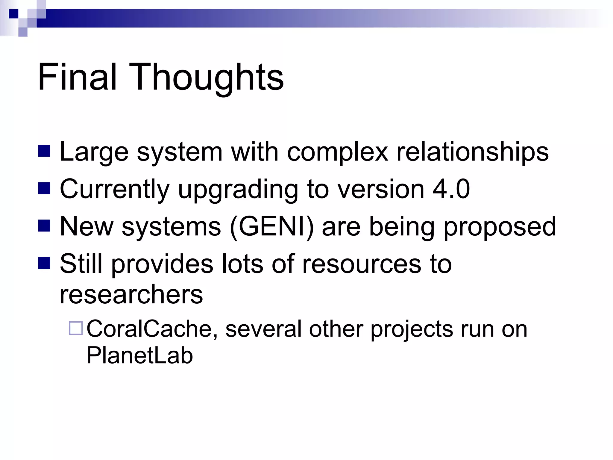 Final Thoughts Large system with complex relationships Currently upgrading to version 4.0 New systems (GENI) are being proposed Still provides lots of resources to researchers CoralCache, several other projects run on PlanetLab 