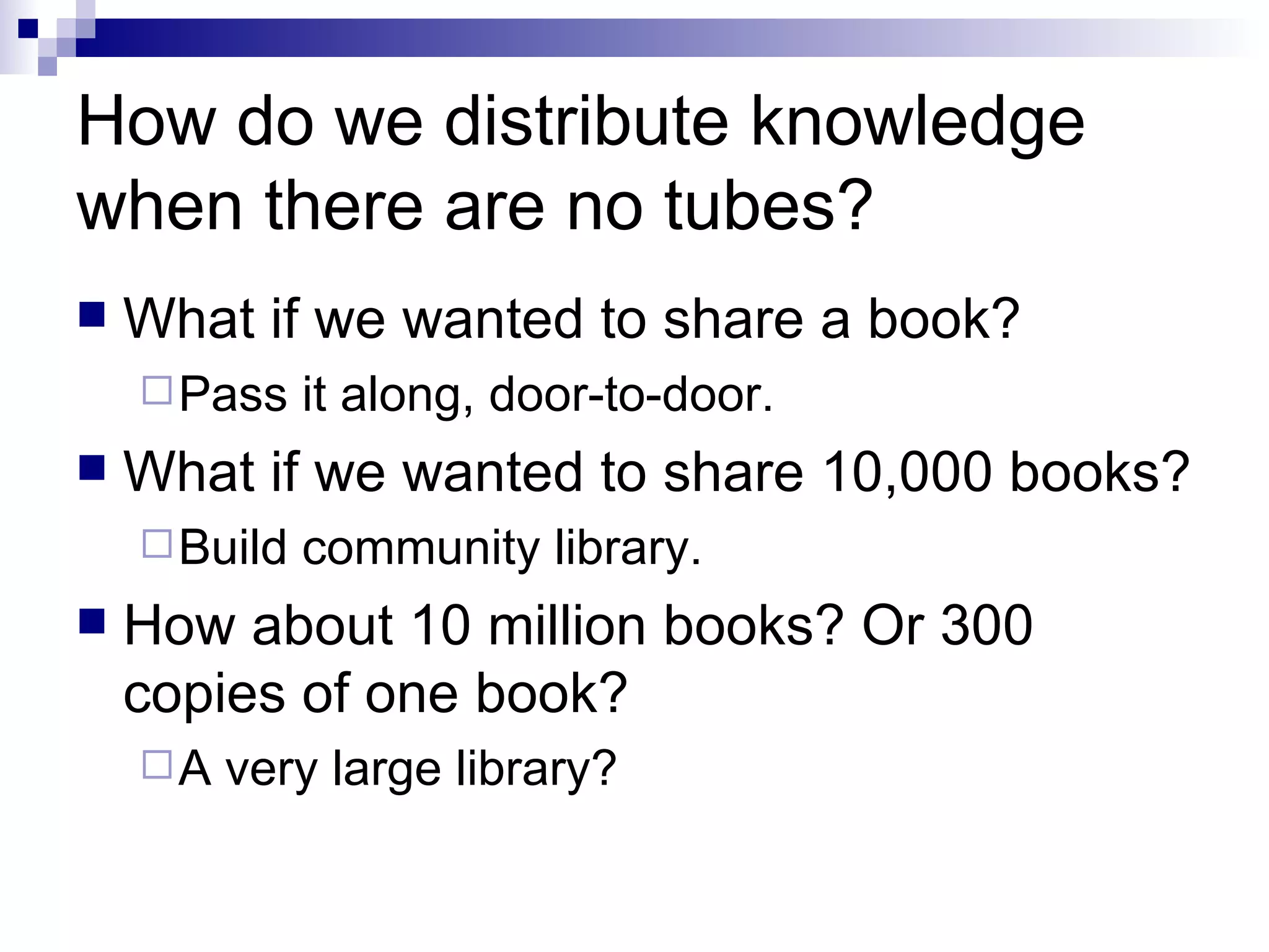How do we distribute knowledge when there are no tubes? What if we wanted to share a book? Pass it along, door-to-door. What if we wanted to share 10,000 books? Build community library. How about 10 million books? Or 300 copies of one book? A very large library? 