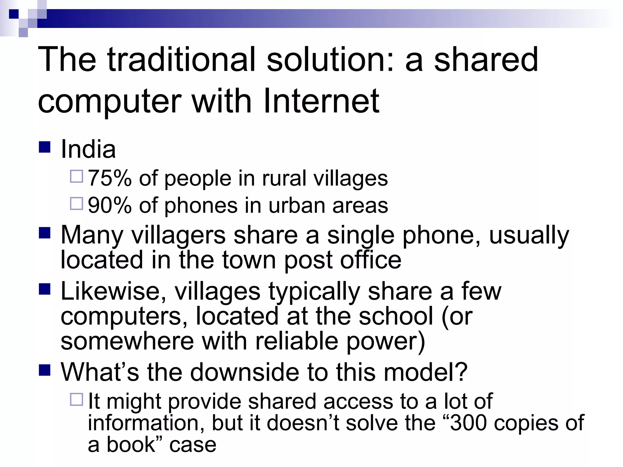 The traditional solution: a shared computer with Internet India 75% of people in rural villages 90% of phones in urban areas Many villagers share a single phone, usually located in the town post office Likewise, villages typically share a few computers, located at the school (or somewhere with reliable power) What’s the downside to this model? It might provide shared access to a lot of information, but it doesn’t solve the “300 copies of a book” case 