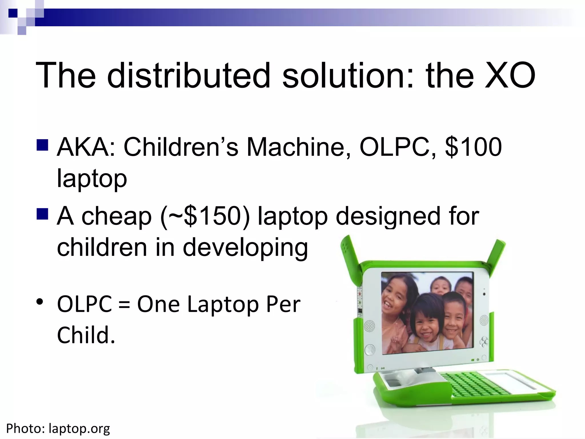 The distributed solution: the XO AKA: Children’s Machine, OLPC, $100 laptop A cheap (~$150) laptop designed for children in developing countries OLPC = One Laptop Per Child. Photo: laptop.org 