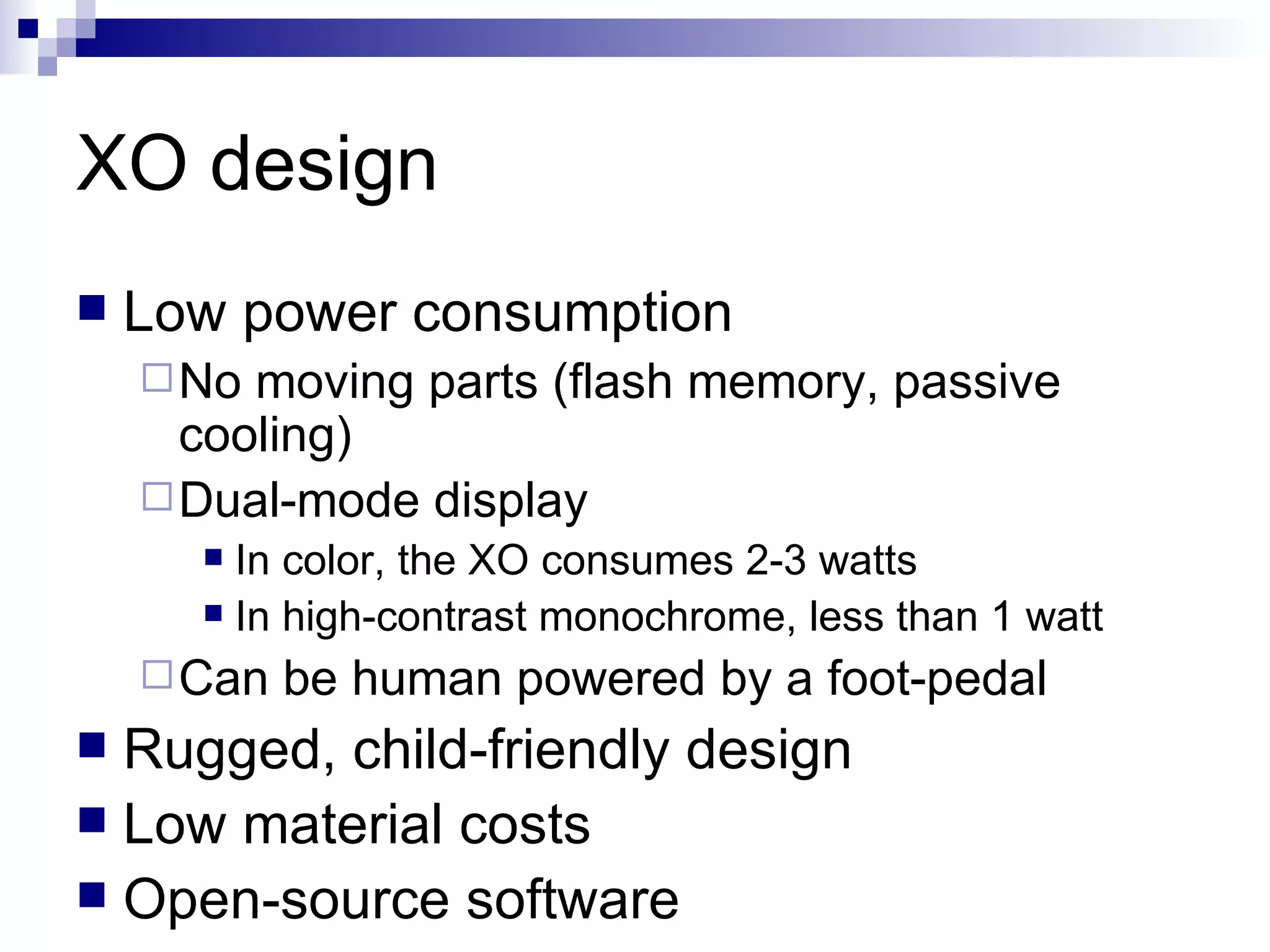XO design Low power consumption No moving parts (flash memory, passive cooling) Dual-mode display In color, the XO consumes 2-3 watts In high-contrast monochrome, less than 1 watt Can be human powered by a foot-pedal Rugged, child-friendly design Low material costs Open-source software 