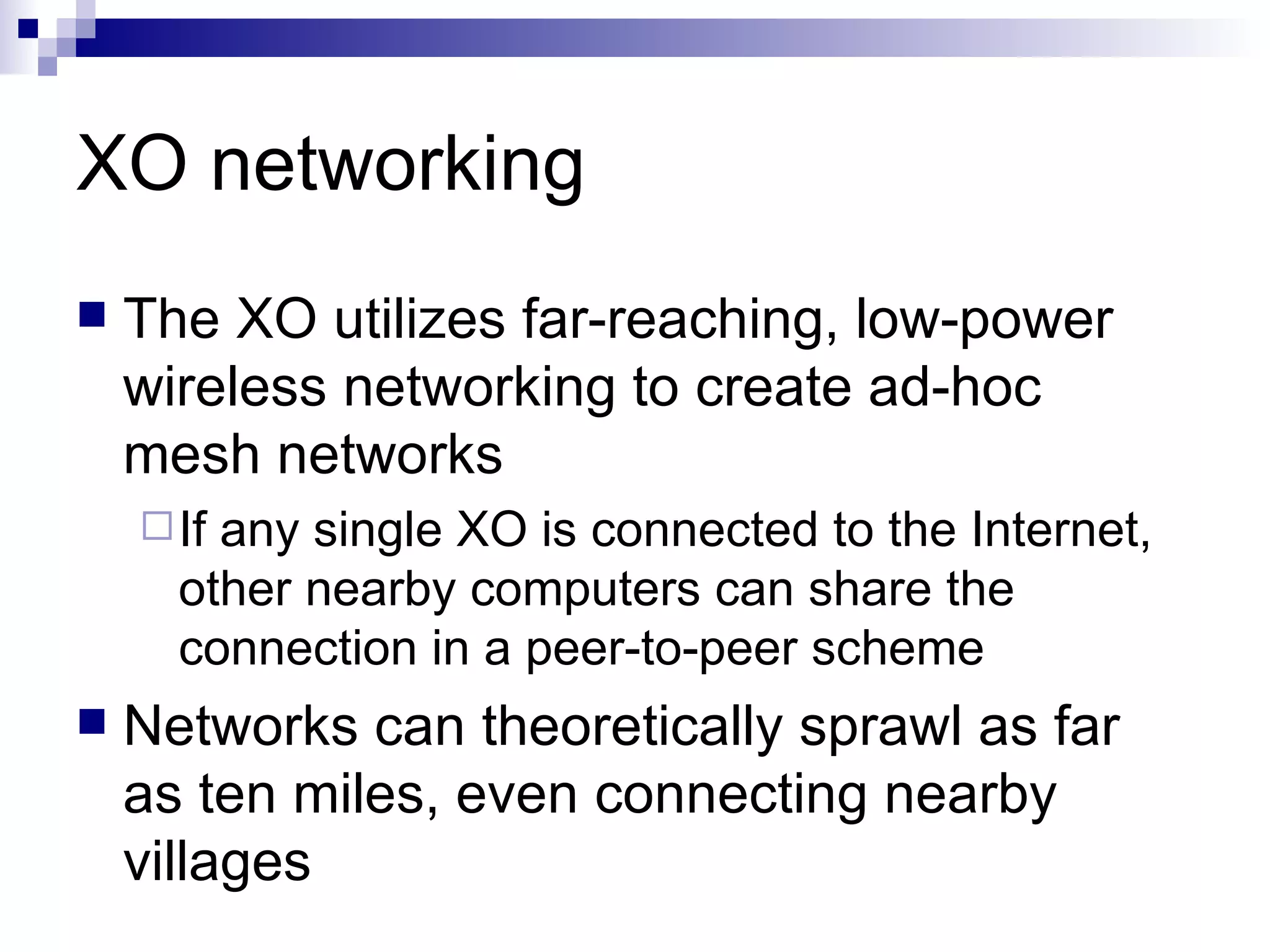 XO networking The XO utilizes far-reaching, low-power wireless networking to create ad-hoc mesh networks If any single XO is connected to the Internet, other nearby computers can share the connection in a peer-to-peer scheme Networks can theoretically sprawl as far as ten miles, even connecting nearby villages 