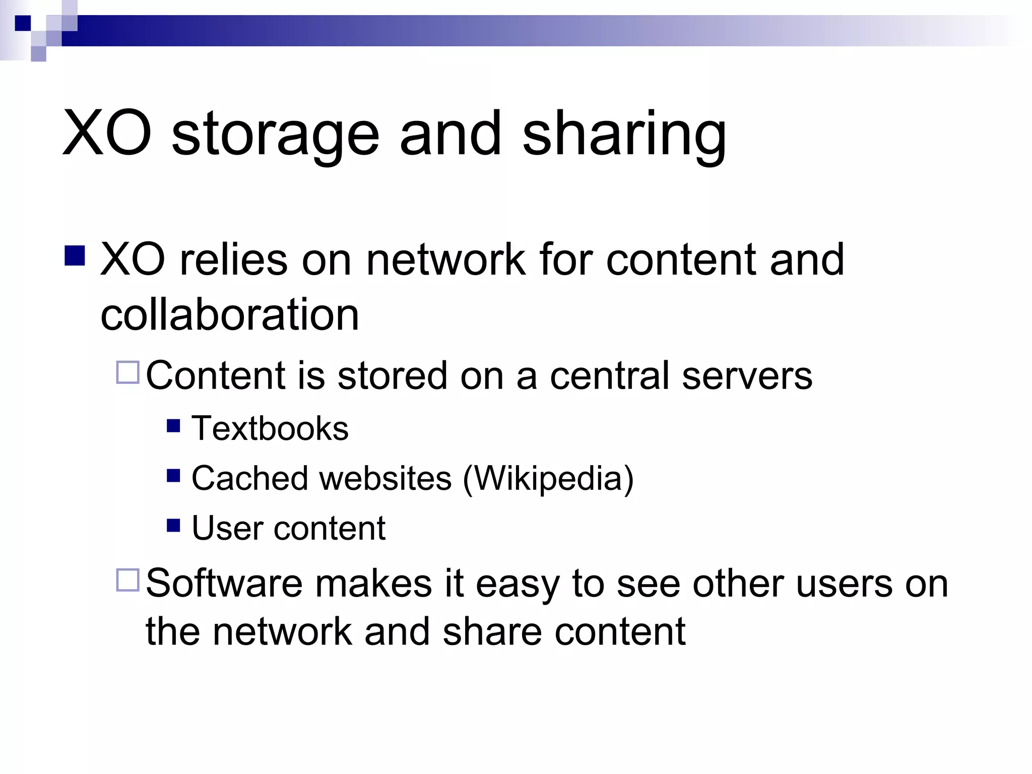 XO storage and sharing XO relies on network for content and collaboration Content is stored on a central servers Textbooks Cached websites (Wikipedia) User content Software makes it easy to see other users on the network and share content 