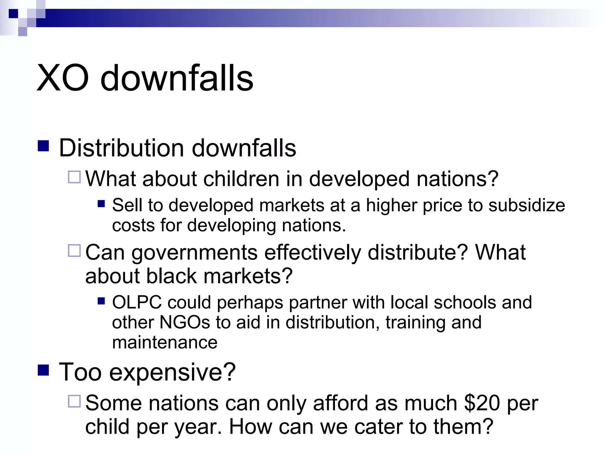 XO downfalls Distribution downfalls What about children in developed nations? Sell to developed markets at a higher price to subsidize costs for developing nations. Can governments effectively distribute? What about black markets? OLPC could perhaps partner with local schools and other NGOs to aid in distribution, training and maintenance Too expensive? Some nations can only afford as much $20 per child per year. How can we cater to them? 