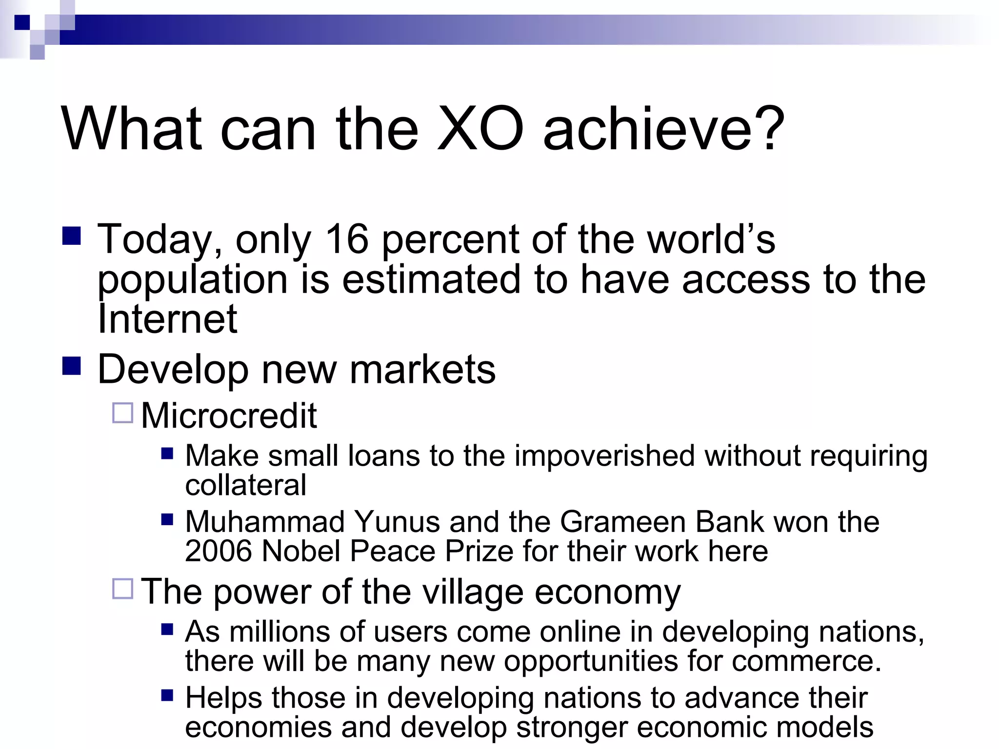 What can the XO achieve? Today, only 16 percent of the world’s population is estimated to have access to the Internet Develop new markets Microcredit Make small loans to the impoverished without requiring collateral Muhammad Yunus and the Grameen Bank won the 2006 Nobel Peace Prize for their work here The power of the village economy As millions of users come online in developing nations, there will be many new opportunities for commerce. Helps those in developing nations to advance their economies and develop stronger economic models 