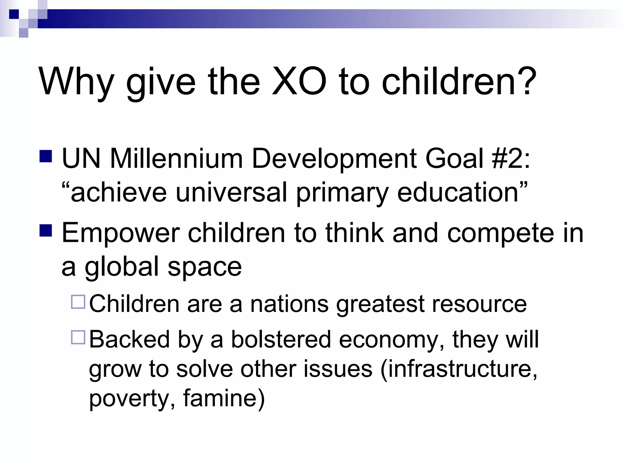 Why give the XO to children? UN Millennium Development Goal #2: “achieve universal primary education” Empower children to think and compete in a global space Children are a nations greatest resource Backed by a bolstered economy, they will grow to solve other issues (infrastructure, poverty, famine) 