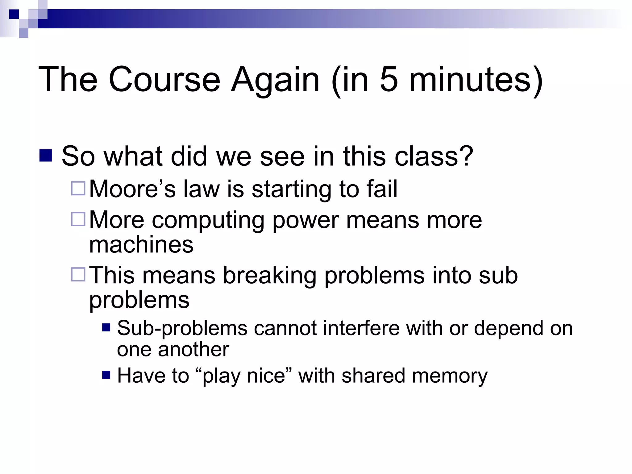 The Course Again (in 5 minutes) So what did we see in this class? Moore’s law is starting to fail More computing power means more machines This means breaking problems into sub problems Sub-problems cannot interfere with or depend on one another Have to “play nice” with shared memory 