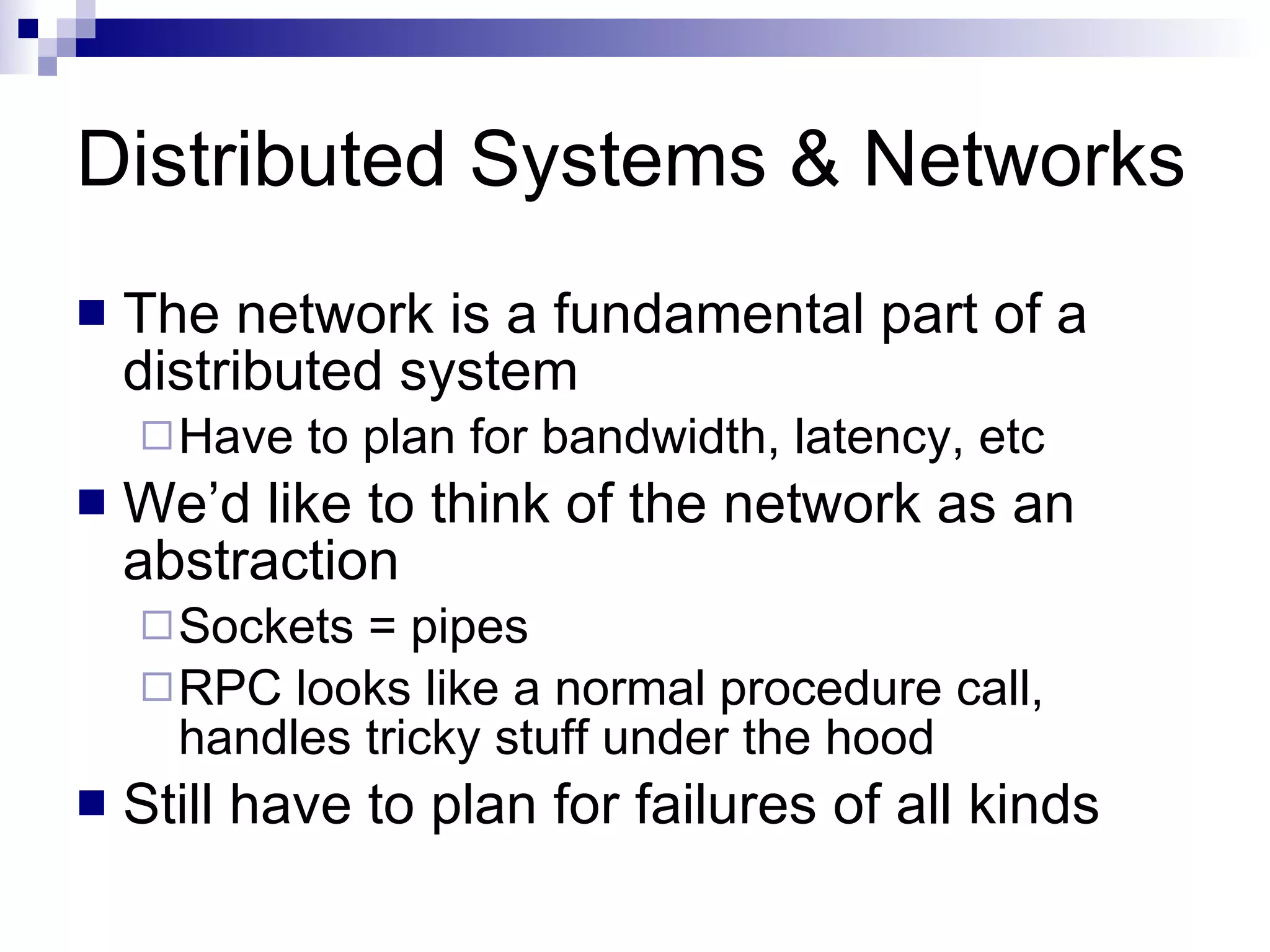 Distributed Systems & Networks The network is a fundamental part of a distributed system Have to plan for bandwidth, latency, etc We’d like to think of the network as an abstraction Sockets = pipes RPC looks like a normal procedure call, handles tricky stuff under the hood Still have to plan for failures of all kinds 