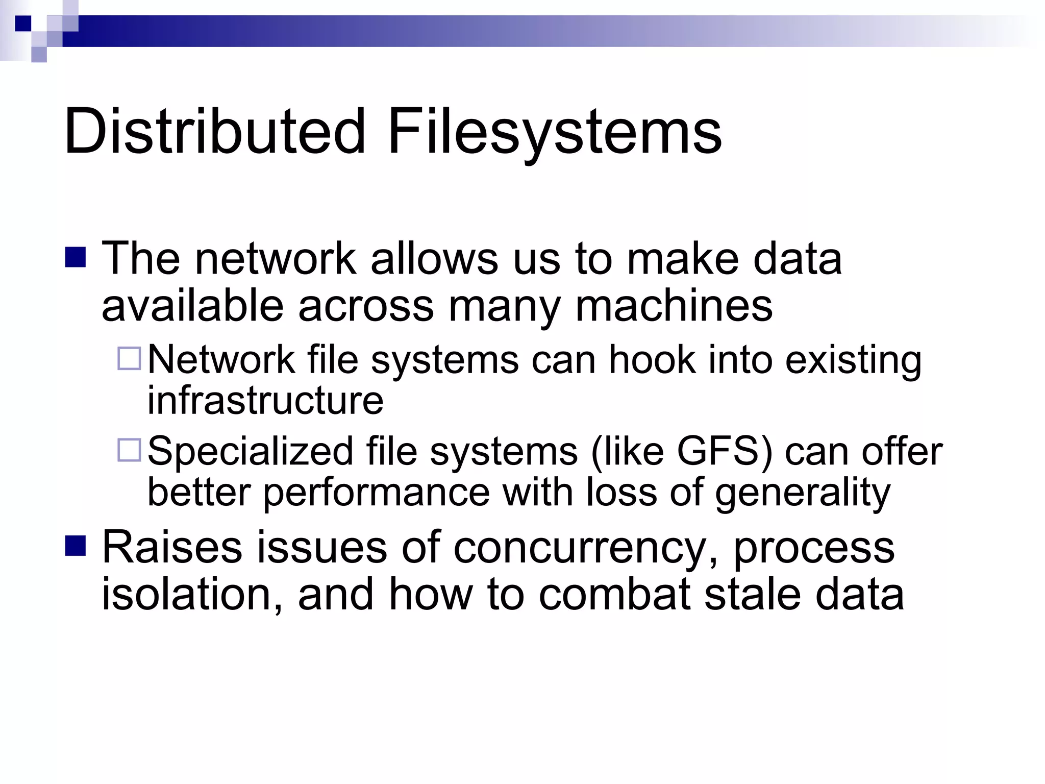 Distributed Filesystems The network allows us to make data available across many machines Network file systems can hook into existing infrastructure Specialized file systems (like GFS) can offer better performance with loss of generality Raises issues of concurrency, process isolation, and how to combat stale data 