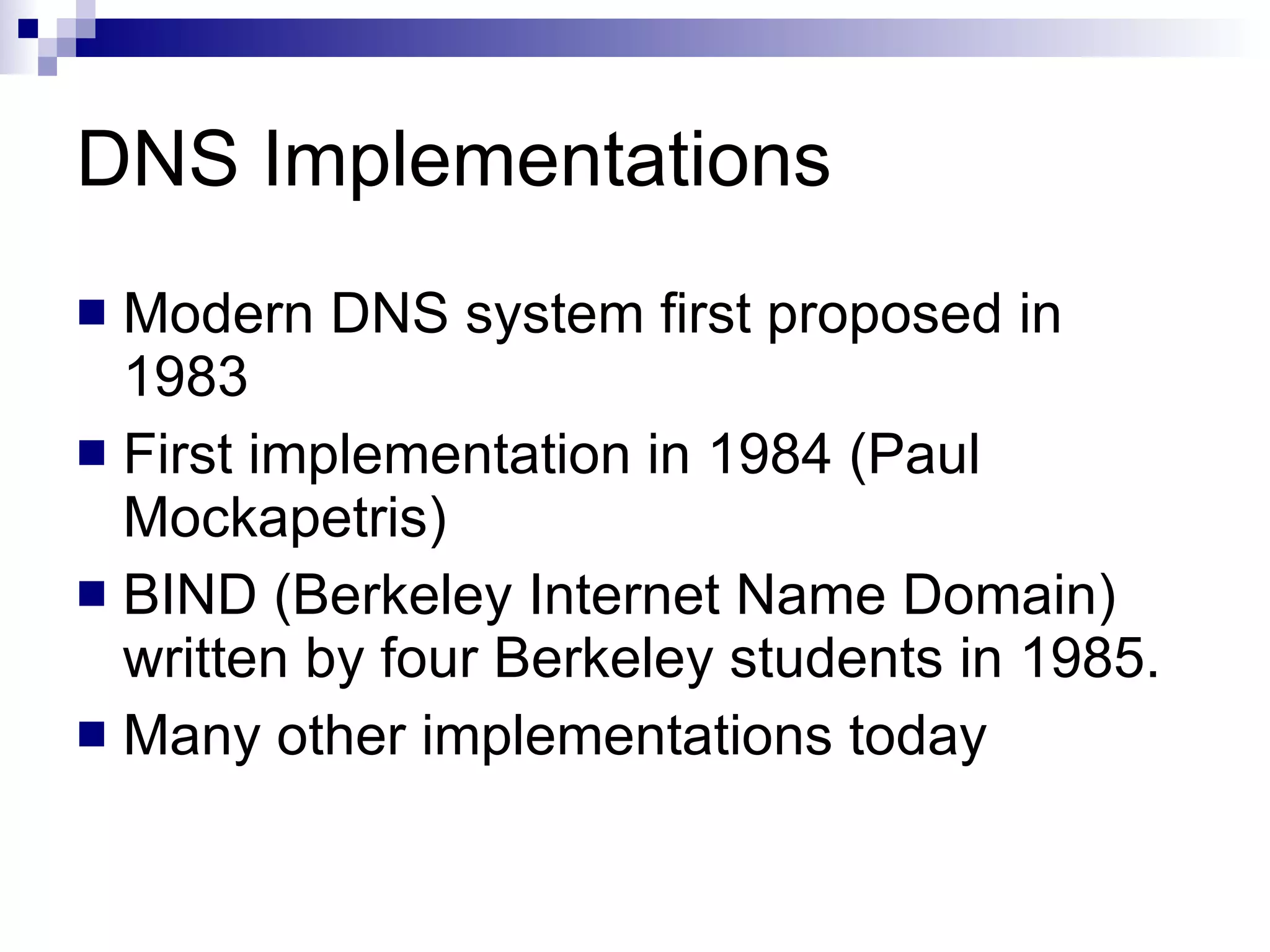 DNS Implementations Modern DNS system first proposed in 1983 First implementation in 1984 (Paul Mockapetris) BIND (Berkeley Internet Name Domain) written by four Berkeley students in 1985.  Many other implementations today 