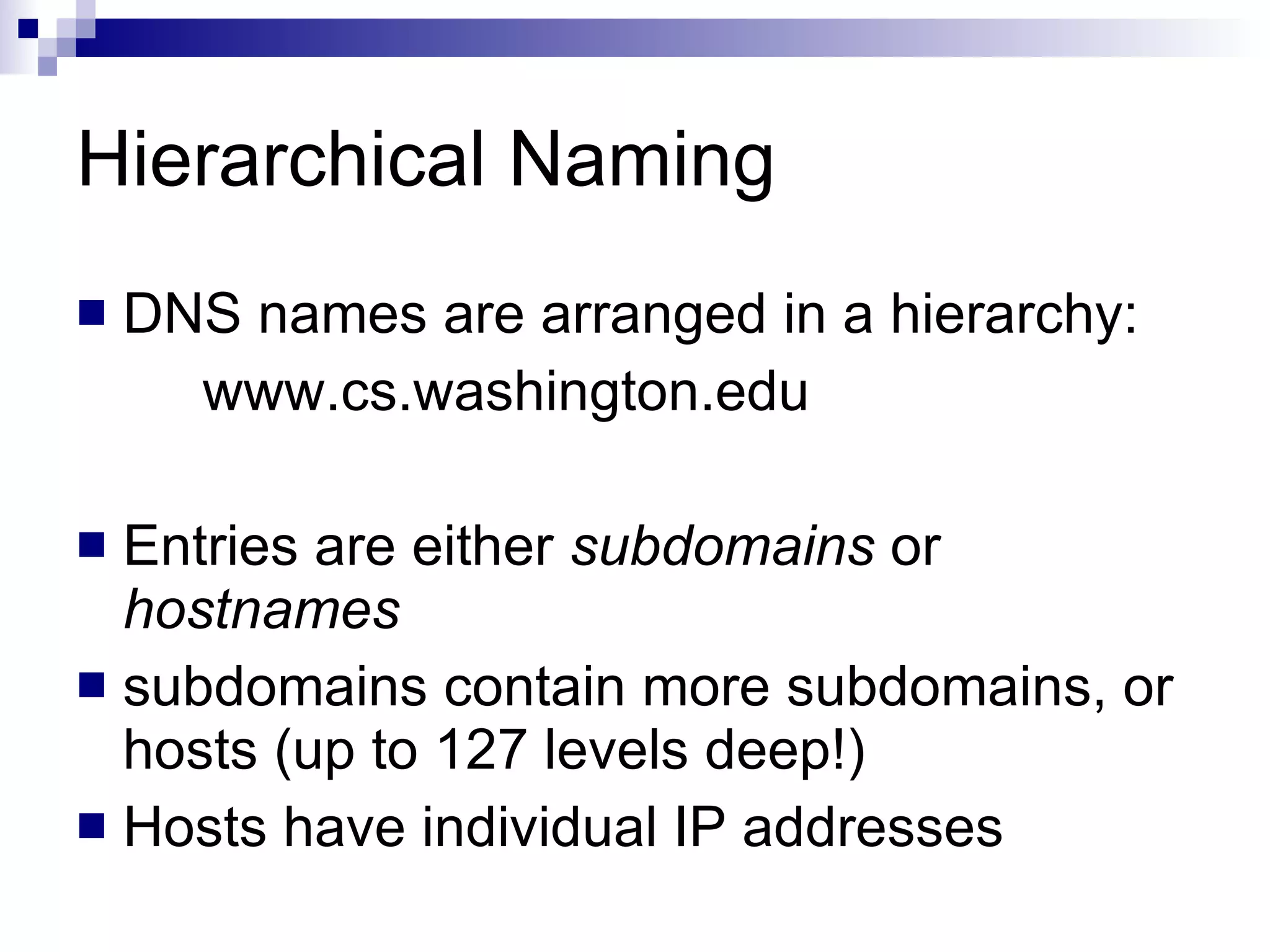 Hierarchical Naming DNS names are arranged in a hierarchy: www.cs.washington.edu Entries are either  subdomains  or  hostnames subdomains contain more subdomains, or hosts (up to 127 levels deep!) Hosts have individual IP addresses 