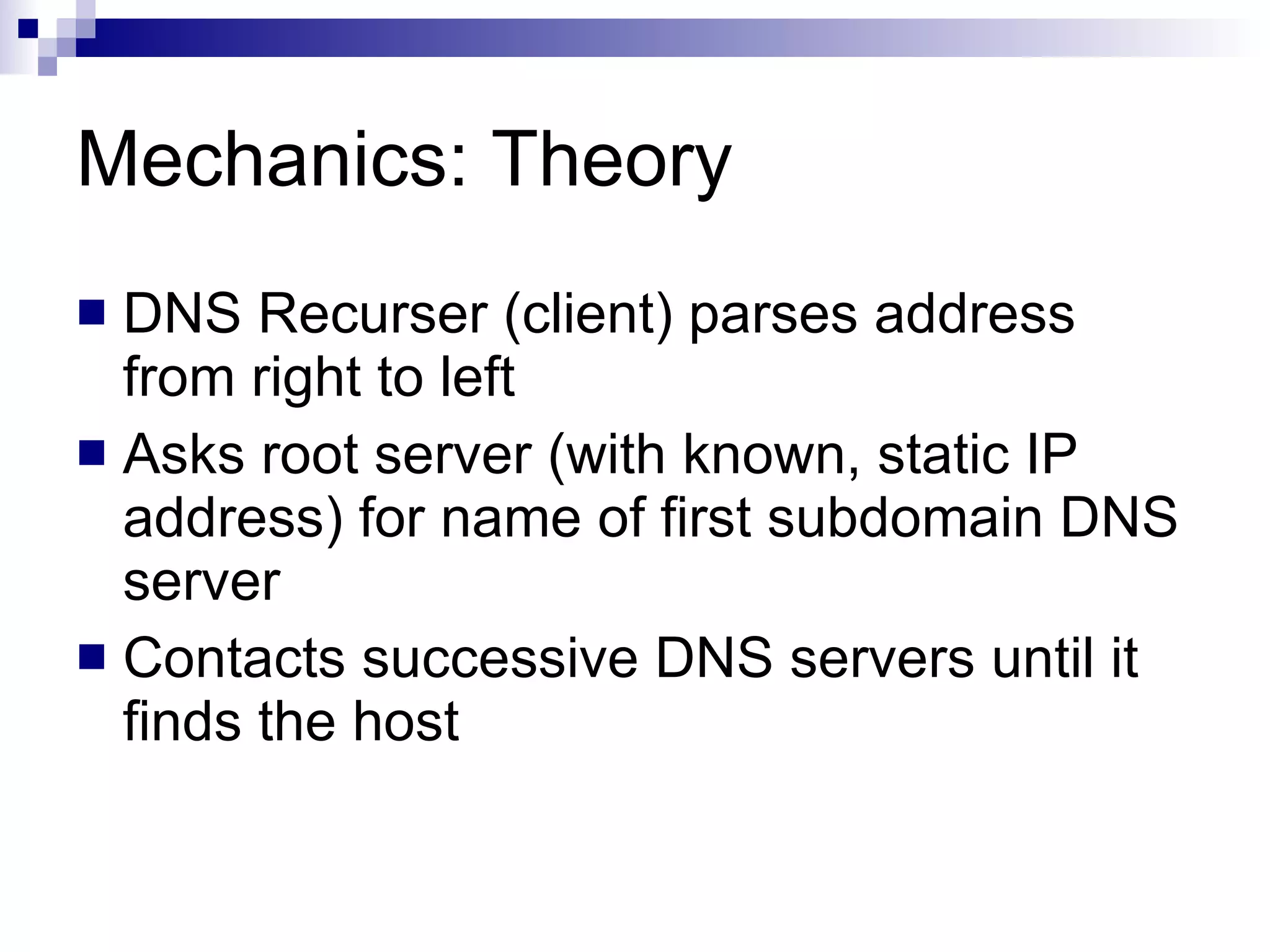 Mechanics: Theory DNS Recurser (client) parses address from right to left Asks root server (with known, static IP address) for name of first subdomain DNS server Contacts successive DNS servers until it finds the host 