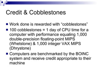 Credit & Cobblestones Work done is rewarded with “cobblestones” 100 cobblestones = 1 day of CPU time for a computer with performance equaling 1,000 double-precision floating-point MIPS (Whetstone) & 1,000 integer VAX MIPS (Dhrystone) Computers are benchmarked by the BOINC system and receive credit appropriate to their machine 
