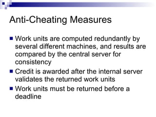 Anti-Cheating Measures Work units are computed redundantly by several different machines, and results are compared by the central server for consistency Credit is awarded after the internal server validates the returned work units Work units must be returned before a deadline 