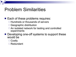 Problem Similarities Each of these problems requires: Hundreds or thousands of servers Geographic distribution An isolated network for testing and controlled experiments Developing one-off systems to support these would be  Costly Redundant 