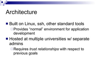 Architecture Built on Linux, ssh, other standard tools Provides “normal” environment for application development Hosted at multiple universities w/ separate admins Requires  trust relationships  with respect to previous goals 