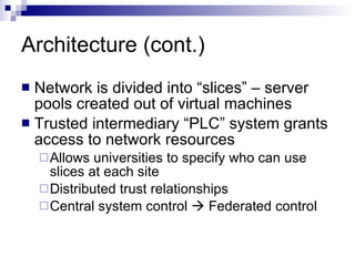Architecture (cont.) Network is divided into “slices” – server pools created out of virtual machines Trusted intermediary “PLC” system grants access to network resources Allows universities to specify who can use slices at each site Distributed trust relationships  Central system control    Federated control 