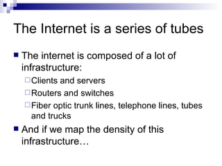 The Internet is a series of tubes The internet is composed of a lot of infrastructure: Clients and servers Routers and switches Fiber optic trunk lines, telephone lines, tubes and trucks And if we map the density of this infrastructure… 