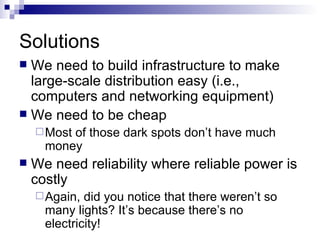 Solutions We need to build infrastructure to make large-scale distribution easy (i.e., computers and networking equipment) We need to be cheap Most of those dark spots don’t have much money We need reliability where reliable power is costly Again, did you notice that there weren’t so many lights? It’s because there’s no electricity! 