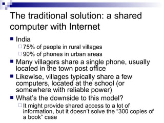 The traditional solution: a shared computer with Internet India 75% of people in rural villages 90% of phones in urban areas Many villagers share a single phone, usually located in the town post office Likewise, villages typically share a few computers, located at the school (or somewhere with reliable power) What’s the downside to this model? It might provide shared access to a lot of information, but it doesn’t solve the “300 copies of a book” case 