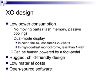 XO design Low power consumption No moving parts (flash memory, passive cooling) Dual-mode display In color, the XO consumes 2-3 watts In high-contrast monochrome, less than 1 watt Can be human powered by a foot-pedal Rugged, child-friendly design Low material costs Open-source software 
