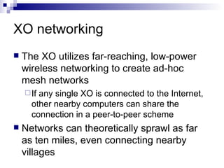XO networking The XO utilizes far-reaching, low-power wireless networking to create ad-hoc mesh networks If any single XO is connected to the Internet, other nearby computers can share the connection in a peer-to-peer scheme Networks can theoretically sprawl as far as ten miles, even connecting nearby villages 