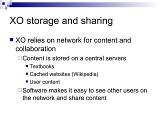 XO storage and sharing XO relies on network for content and collaboration Content is stored on a central servers Textbooks Cached websites (Wikipedia) User content Software makes it easy to see other users on the network and share content 
