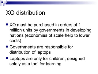 XO distribution XO must be purchased in orders of 1 million units by governments in developing nations (economies of scale help to lower costs) Governments are responsible for distribution of laptops Laptops are only for children, designed solely as a tool for learning 