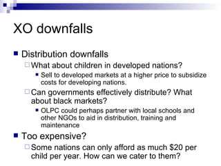 XO downfalls Distribution downfalls What about children in developed nations? Sell to developed markets at a higher price to subsidize costs for developing nations. Can governments effectively distribute? What about black markets? OLPC could perhaps partner with local schools and other NGOs to aid in distribution, training and maintenance Too expensive? Some nations can only afford as much $20 per child per year. How can we cater to them? 