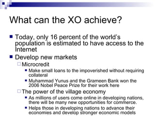 What can the XO achieve? Today, only 16 percent of the world’s population is estimated to have access to the Internet Develop new markets Microcredit Make small loans to the impoverished without requiring collateral Muhammad Yunus and the Grameen Bank won the 2006 Nobel Peace Prize for their work here The power of the village economy As millions of users come online in developing nations, there will be many new opportunities for commerce. Helps those in developing nations to advance their economies and develop stronger economic models 