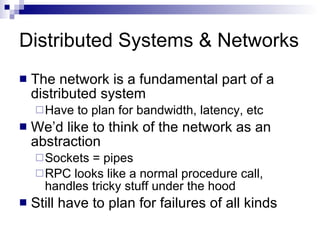 Distributed Systems & Networks The network is a fundamental part of a distributed system Have to plan for bandwidth, latency, etc We’d like to think of the network as an abstraction Sockets = pipes RPC looks like a normal procedure call, handles tricky stuff under the hood Still have to plan for failures of all kinds 