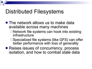 Distributed Filesystems The network allows us to make data available across many machines Network file systems can hook into existing infrastructure Specialized file systems (like GFS) can offer better performance with loss of generality Raises issues of concurrency, process isolation, and how to combat stale data 