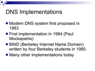 DNS Implementations Modern DNS system first proposed in 1983 First implementation in 1984 (Paul Mockapetris) BIND (Berkeley Internet Name Domain) written by four Berkeley students in 1985.  Many other implementations today 