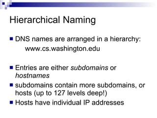 Hierarchical Naming DNS names are arranged in a hierarchy: www.cs.washington.edu Entries are either  subdomains  or  hostnames subdomains contain more subdomains, or hosts (up to 127 levels deep!) Hosts have individual IP addresses 