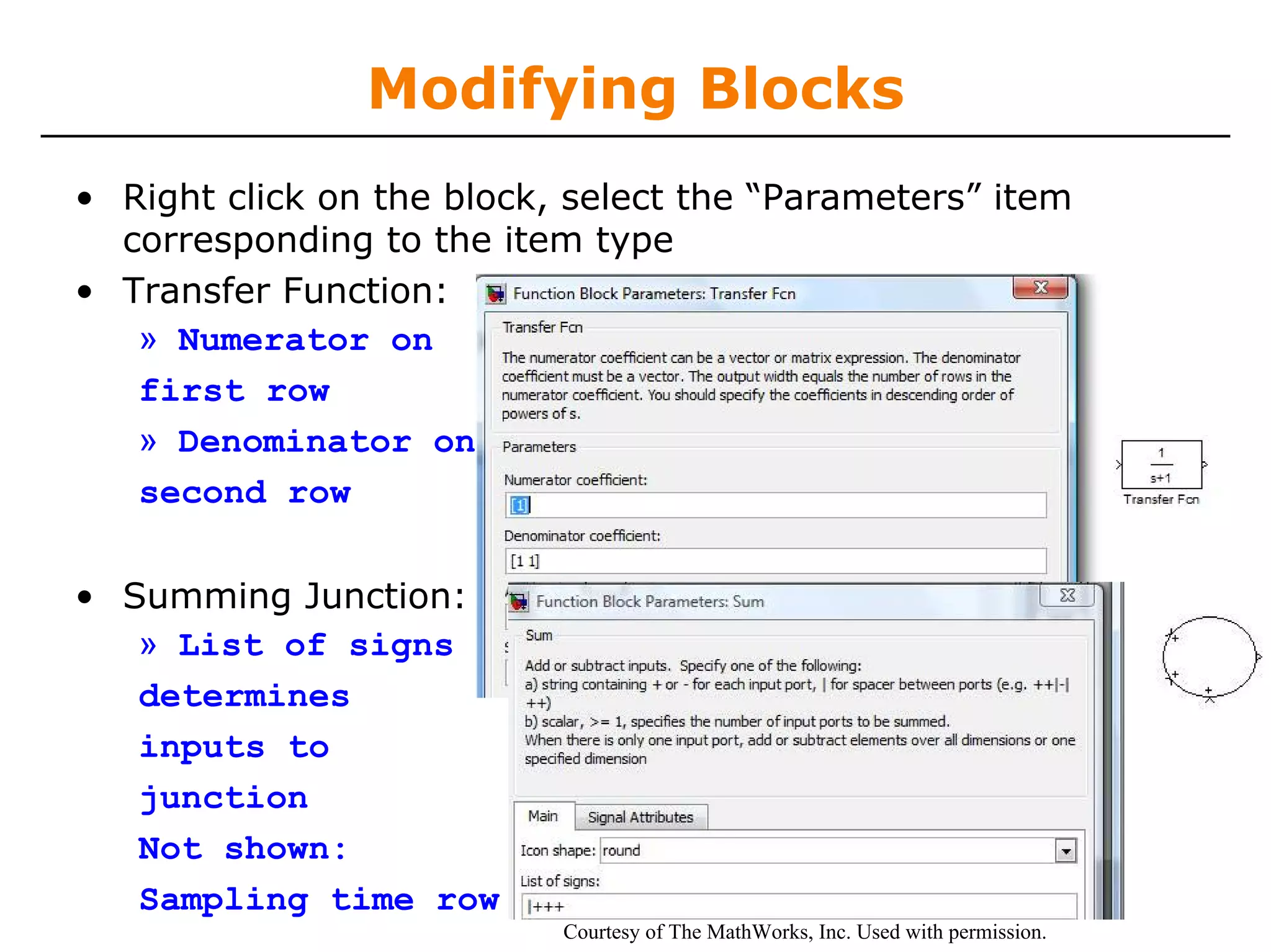Modifying Blocks
• Right click on the block, select the “Parameters” item
  corresponding to the item type
• Transfer Function:
   » Numerator on
   first row
   » Denominator on
   second row

• Summing Junction:
   » List of signs
   determines
   inputs to
   junction
   Not shown:
   Sampling time row
                           Courtesy of The MathWorks, Inc. Used with permission.
 