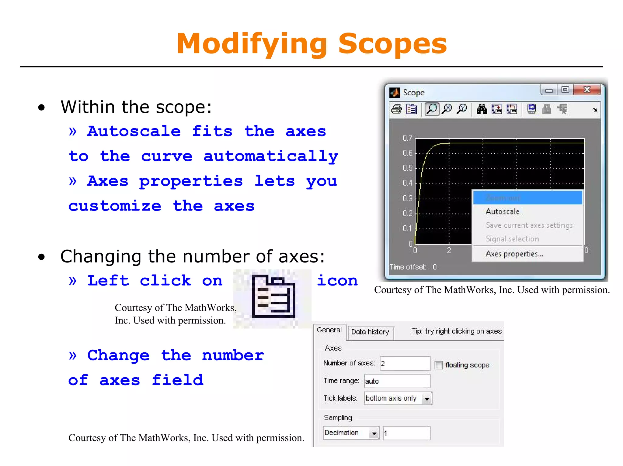 Modifying Scopes

• Within the scope:
  » Autoscale fits the axes
  to the curve automatically
  » Axes properties lets you
  customize the axes

• Changing the number of axes:
   » Left click on           icon                          Courtesy of The MathWorks, Inc. Used with permission.
             Courtesy of The MathWorks,
             Inc. Used with permission.


   » Change the number
   of axes field


   Courtesy of The MathWorks, Inc. Used with permission.
 
